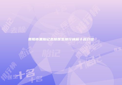 贵阳市黑胎记去除医生排行榜前十名介绍