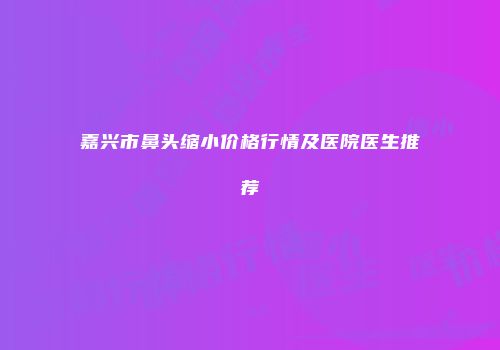 嘉兴市鼻头缩小价格行情及医院医生推荐