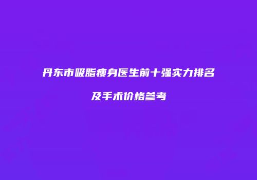 丹东市吸脂瘦身医生前十强实力排名及手术价格参考