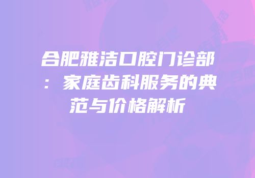 合肥雅洁口腔门诊部：家庭齿科服务的典范与价格解析