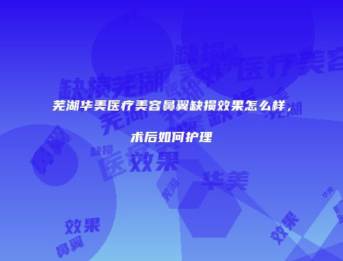 芜湖华美医疗美容鼻翼缺损效果怎么样，术后如何护理