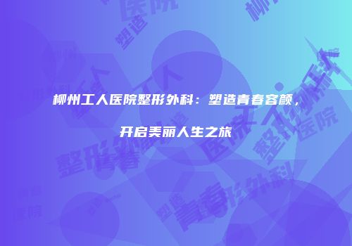 柳州工人医院整形外科：塑造青春容颜，开启美丽人生之旅
