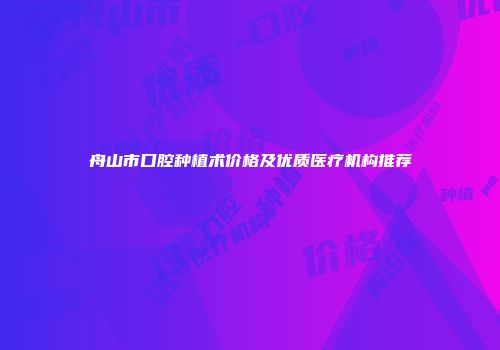 舟山市口腔种植术价格及优质医疗机构推荐