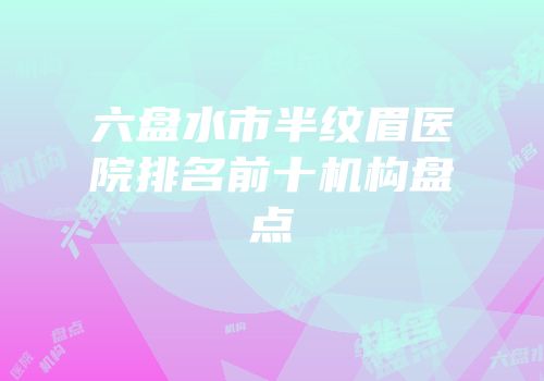 六盘水市半纹眉医院排名前十机构盘点