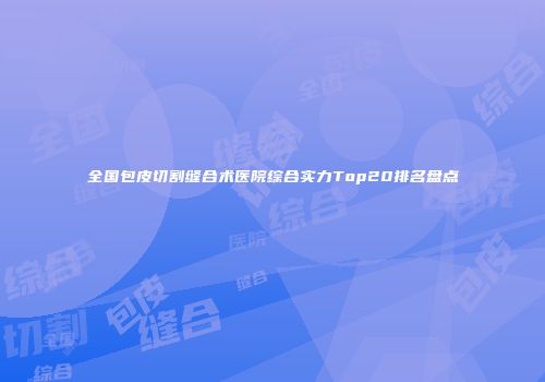 全国包皮切割缝合术医院综合实力Top20排名盘点