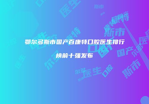 鄂尔多斯市国产百康特口腔医生排行榜前十强发布