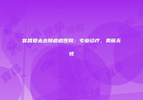宜昌亚太去除痘痘医院：专业诊疗，美丽无忧