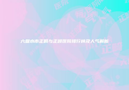 六盘水市正畸与正颌医院排行榜及人气解析