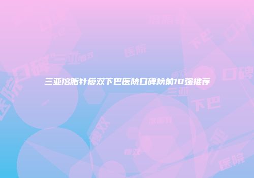 三亚溶脂针瘦双下巴医院口碑榜前10强推荐