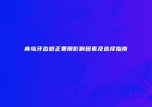 青岛牙齿矫正费用影响因素及选择指南