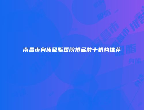 南昌市身体吸脂医院排名前十机构推荐
