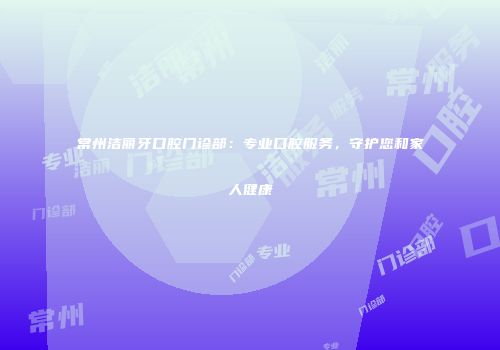 常州洁丽牙口腔门诊部：专业口腔服务，守护您和家人健康