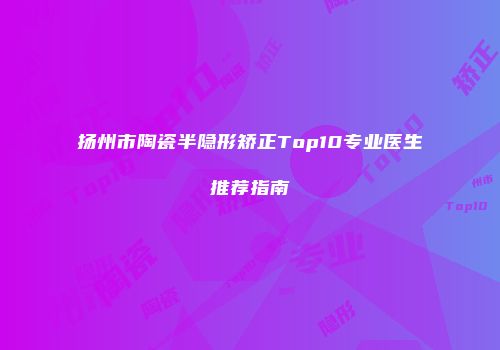 扬州市陶瓷半隐形矫正Top10专业医生推荐指南