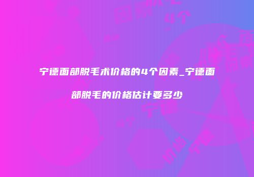 宁德面部脱毛术价格的4个因素_宁德面部脱毛的价格估计要多少