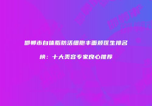 邯郸市自体脂肪活细胞丰面颊医生排名榜：十大美容专家良心推荐