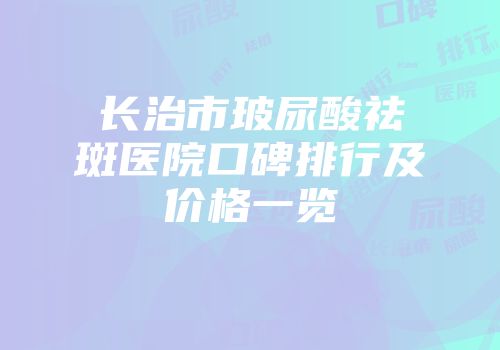 长治市玻尿酸祛斑医院口碑排行及价格一览