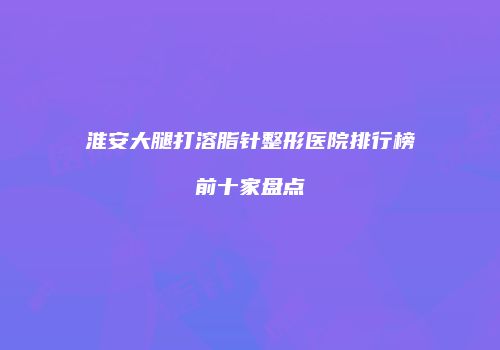 淮安大腿打溶脂针整形医院排行榜前十家盘点