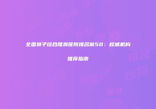 全国鼻子综合隆鼻医院排名前50：权威机构推荐指南