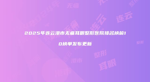 2025年连云港市无痛耳眼整形医院排名榜前10榜单发布更新