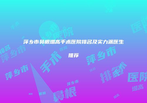 萍乡市鼻根增高手术医院排名及实力派医生推荐