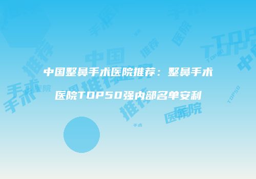 中国整鼻手术医院推荐：整鼻手术医院TOP50强内部名单安利