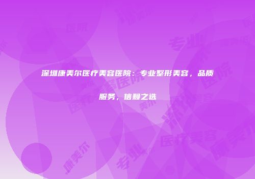深圳康美尔医疗美容医院：专业整形美容，品质服务，信赖之选