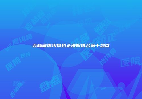 吉林省鹰钩鼻矫正医院排名前十盘点