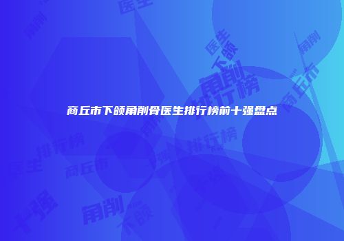 商丘市下颌角削骨医生排行榜前十强盘点