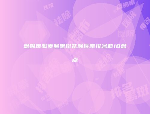 盘锦市激素脸黑斑祛除医院排名前10盘点