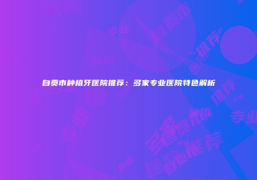 自贡市种植牙医院推荐：多家专业医院特色解析