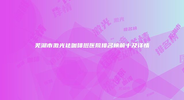 芜湖市激光祛咖啡斑医院排名榜前十及详情
