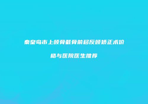 秦皇岛市上颌骨截骨前移反颌矫正术价格与医院医生推荐