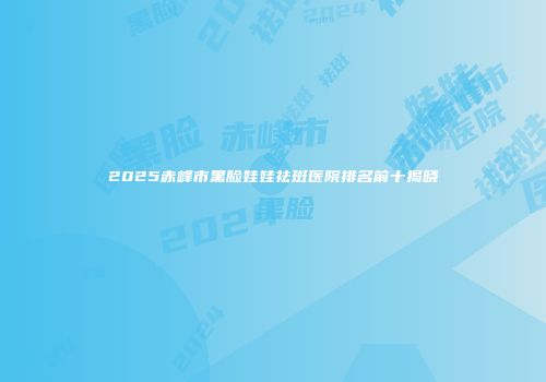 2025赤峰市黑脸娃娃祛斑医院排名前十揭晓