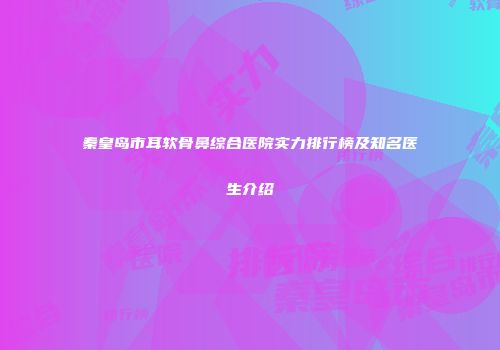 秦皇岛市耳软骨鼻综合医院实力排行榜及知名医生介绍