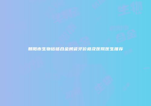 朝阳市生物钴铬合金烤瓷牙价格及医院医生推荐