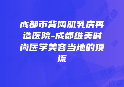 成都市背阔肌乳房再造医院-成都维美时尚医学美容当地的顶流