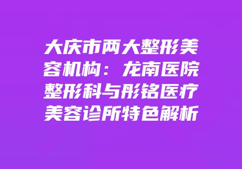 大庆市两大整形美容机构：龙南医院整形科与彤铭医疗美容诊所特色解析