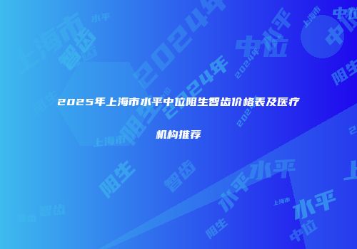 2025年上海市水平中位阻生智齿价格表及医疗机构推荐