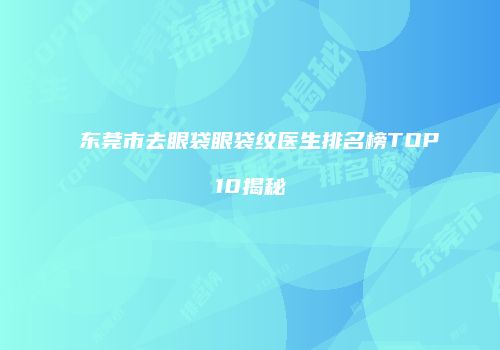 东莞市去眼袋眼袋纹医生排名榜TOP10揭秘