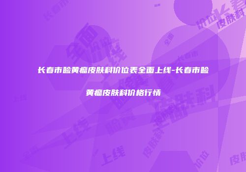 长春市睑黄瘤皮肤科价位表全面上线-长春市睑黄瘤皮肤科价格行情
