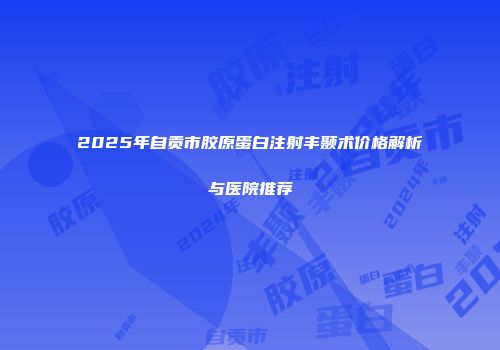 2025年自贡市胶原蛋白注射丰颞术价格解析与医院推荐