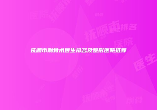 抚顺市削骨术医生排名及整形医院推荐