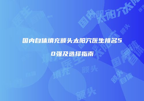 国内自体填充额头太阳穴医生排名50强及选择指南