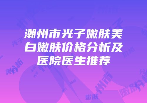 潮州市光子嫩肤美白嫩肤价格分析及医院医生推荐
