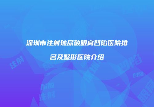 深圳市注射玻尿酸眼窝凹陷医院排名及整形医院介绍