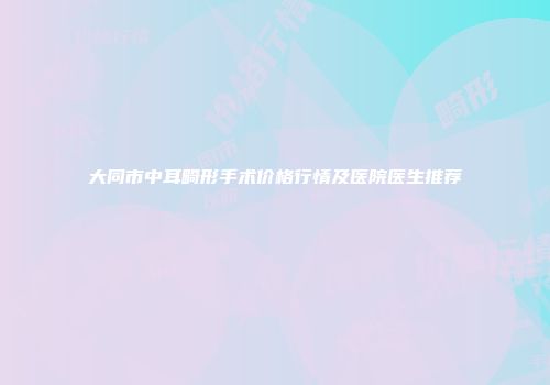 大同市中耳畸形手术价格行情及医院医生推荐