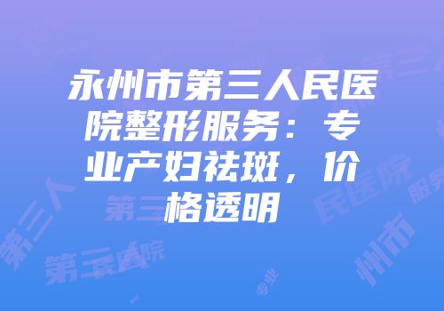 永州市第三人民医院整形服务：专业产妇祛斑，价格透明
