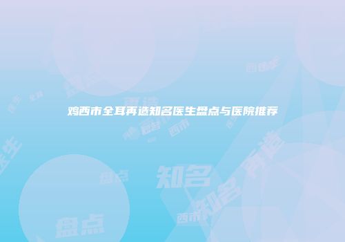 鸡西市全耳再造知名医生盘点与医院推荐