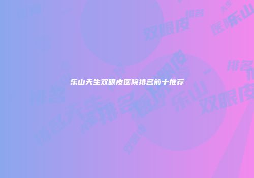 乐山天生双眼皮医院排名前十推荐