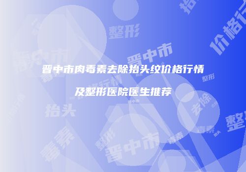 晋中市肉毒素去除抬头纹价格行情及整形医院医生推荐